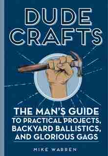 Dude Crafts: The Man's Guide To Practical Projects, Backyard Ballistics, And Glorious Gags by Mike Warren