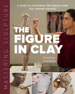 Mastering Sculpture: The Figure In Clay: A Guide To Capturing The Human Form For Ceramic Artists by Cristina Córdova