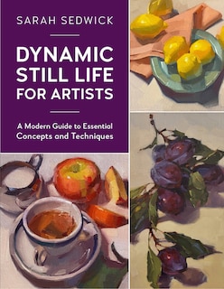 Dynamic Still Life For Artists: A Modern Guide To Essential Concepts And Techniques