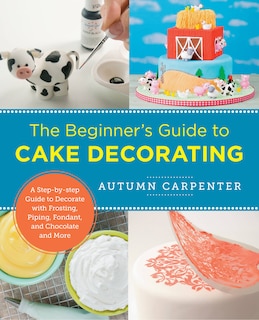 The Beginner's Guide to Cake Decorating: A Step-by-Step Guide to Decorate with Frosting, Piping, Fondant, and Chocolate and More