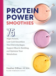 Protein Power Smoothies: 75 High-Protein, Low-Carb Smoothies That Ditch the Sugar, Support Muscle-Building, and Optimize Your Metabolism