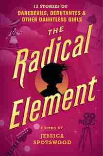 The Radical Element: 12 Stories Of Daredevils, Debutantes & Other Dauntless Girls by Jessica Spotswood