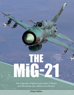 The Mig-21: The Legendary Fighter/interceptor In Soviet And Worldwide Use, 1956 To The Present