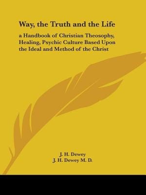 Way, the Truth and the Life: a Handbook of Christian Theosophy, Healing, Psychic Culture Based Upon the Ideal and Method of the Christ