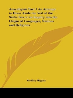 Anacalypsis Part 1 An Attempt to Draw Aside the Veil of the Saitic Isis or an Inquiry into the Origin of Languages, Nations and Religions