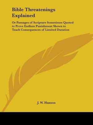 Bible Threatenings Explained: Or Passages of Scripture Sometimes Quoted to Prove Endless Punishment Shown to Teach Consequences of Limited Duration