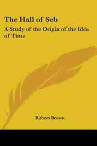 The Hall of Seb: A Study of the Origin of the Idea of Time by Robert Brown