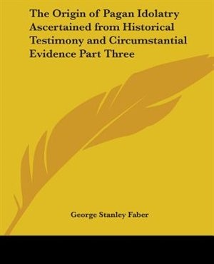 Front cover_The Origin of Pagan Idolatry Ascertained from Historical Testimony and Circumstantial Evidence Part Three