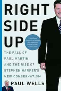 Right Side Up: The Fall Of Paul Martin And The Rise Of Stephen Harper's New Conservatism by Paul Wells