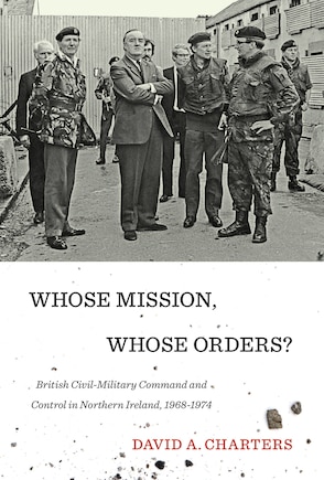 Whose Mission, Whose Orders?: British Civil-Military Command and Control in Northern Ireland, 1968-1974