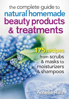 The Complete Guide To Natural Homemade Beauty Products And Treatments: 175 Recipes From Scrubs And Masks To Moisturizers And Shampoo