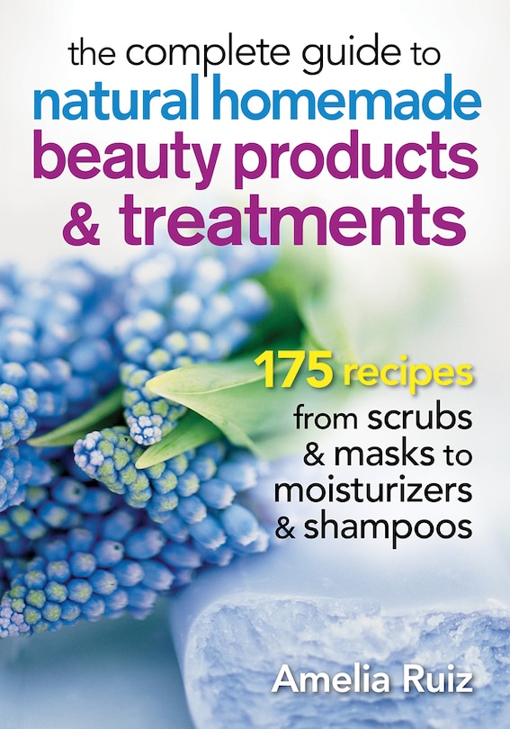 The Complete Guide To Natural Homemade Beauty Products And Treatments: 175 Recipes From Scrubs And Masks To Moisturizers And Shampoo