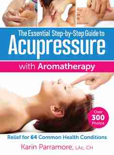 The Essential Step-by-step Guide To Acupressure With Aromatherapy: Relief For 64 Common Health Conditions by Karin Parramore