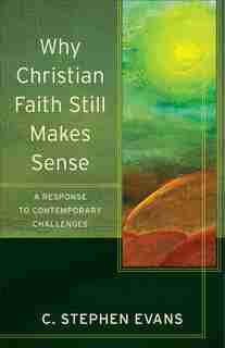 WHY CHRISTIAN FAITH STILL MAKES SENSE: A Response to Contemporary Challenges by C. Stephen Evans, C. Stephen