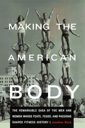 Making the American Body: The Remarkable Saga of the Men and Women Whose Feats, Feuds, and Passions Shaped Fitness History