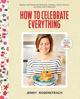 How To Celebrate Everything: Recipes And Rituals For Birthdays, Holidays, Family Dinners, And Every Day In Between: A Cookbook