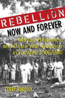 Rebellion Now and Forever: Mayas, Hispanics, and Caste War Violence in Yucatan, 1800–1880