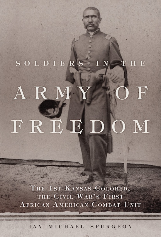 Soldiers In The Army Of Freedom: The 1st Kansas Colored, The Civil War's First African American Combat Unit