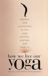 How We Live Our Yoga: Teachers and Practitioners on How Yoga Enriches, Surprises, and Heals Us: Personal Stories