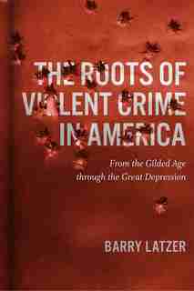 The Roots Of Violent Crime In America: From The Gilded Age Through The Great Depression by Barry Latzer
