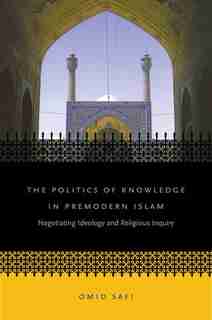 Politics of Knowledge in Premodern Islam: Negotiating Ideology and Religious Inquiry by Omid Safi