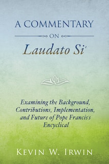 a Commentary On Laudato Si'- Examining The Background, Contributions, Implementation, And Future Of Pope Francis's Encyclical: Examining the Background, Contributions, Implementation, and Future of Pope Francis's Encyclical