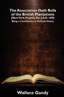 The Association Oath Rolls Of The British Plantations [new York, Virginia, Etc.] A.d. 1696: Being A Contribution To Political History