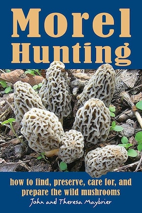 Morel Hunting: How To Find, Preserve, Care For, And Prepare The Wild Mushrooms