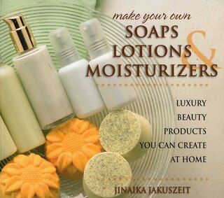 Make Your Own Soaps, Lotions, & Moisturizers: Luxury Beauty Products You Can Create at Home