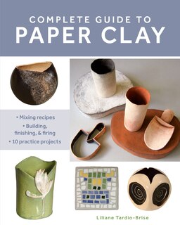 Complete Guide To Paper Clay: Mixing Recipes; Building, Finishing And Firing; 10 Practice Projects