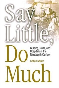 Say Little, Do Much: Nursing, Nuns, And Hospitals In The Nineteenth Century