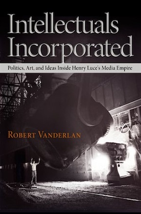 Intellectuals Incorporated: Politics, Art, And Ideas Inside Henry Luce's Media Empire