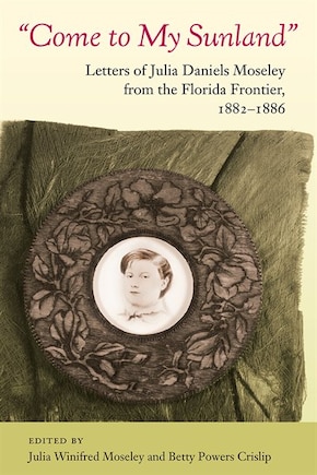 Come To My Sunland: Letters Of Julia Daniels Moseley From The Florida Frontier, 1882-1886