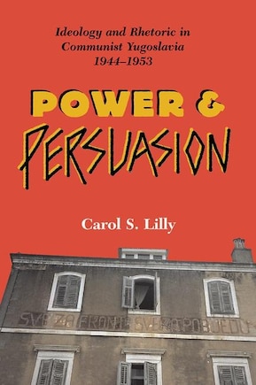 Power And Persuasion: Ideology And Rhetoric In Communist Yugoslavia, 1944-1953