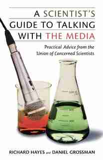 A Scientist's Guide To Talking With The Media: Practical Advice from the Union of Concerned Scientists by Daniel Grossman