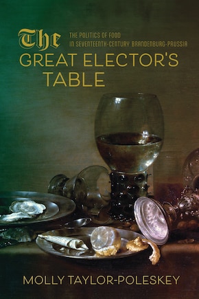 The Great Elector's Table: The Politics of Food in Seventeenth-Century Brandenburg-Prussia