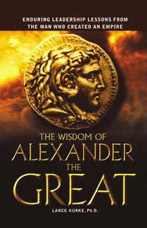 The Wisdom Of Alexander The Great: Enduring Leadership Lessons From The Man Who Created An Empire