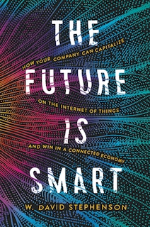 The Future Is Smart: How Your Company Can Capitalize On The Internet Of Things--and Win In A Connected Economy