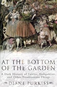 At The Bottom Of The Garden: A Dark History Of Fairies, Hobgoblins, Nymphs, And Other Troublesome Things