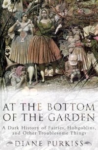 At The Bottom Of The Garden: A Dark History Of Fairies, Hobgoblins, Nymphs, And Other Troublesome Things