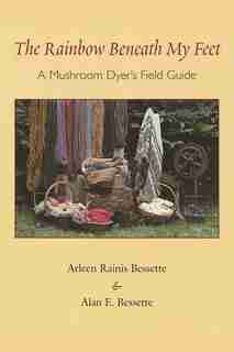 The Rainbow Beneath My Feet: A Mushroom Dyer's Field Guide by Arleen Bessette