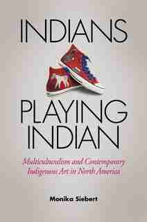 Indians Playing Indian: Multiculturalism and Contemporary Indigenous Art in North America by Monika Siebert