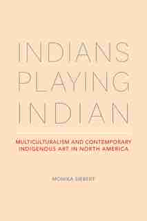 Indians Playing Indian: Multiculturalism And Contemporary Indigenous Art In North America by Monika Siebert