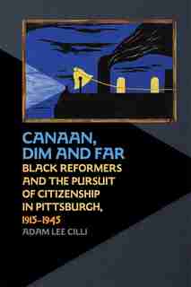 Canaan, Dim And Far: Black Reformers And The Pursuit Of Citizenship In Pittsburgh, 1915-1945 by Adam Lee Cilli