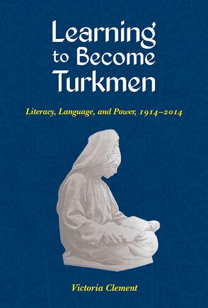 Learning To Become Turkmen: Literacy, Language, And Power, 1914-2014