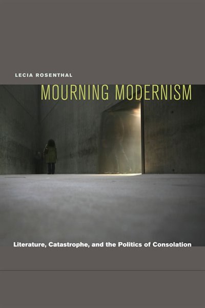 Mourning Modernism: Literature, Catastrophe, and the Politics of Consolation