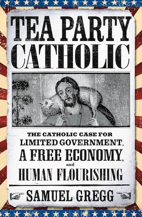 Tea Party Catholic: The Catholic Case For Limited Government, A Free Economy, And Human Flourishing