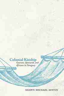 Colonial Kinship: Guaraní, Spaniards, And Africans In Paraguay by Shawn Michael Austin
