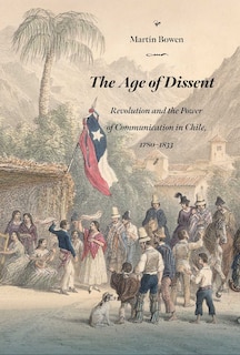 The Age of Dissent: Revolution and the Power of Communication in Chile, 1780-1833