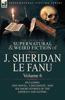 The Collected Supernatural and Weird Fiction of J. Sheridan le Fanu: Volume 6-Including One Novel, 'Checkmate, ' and Six Short Stories of the Ghostly